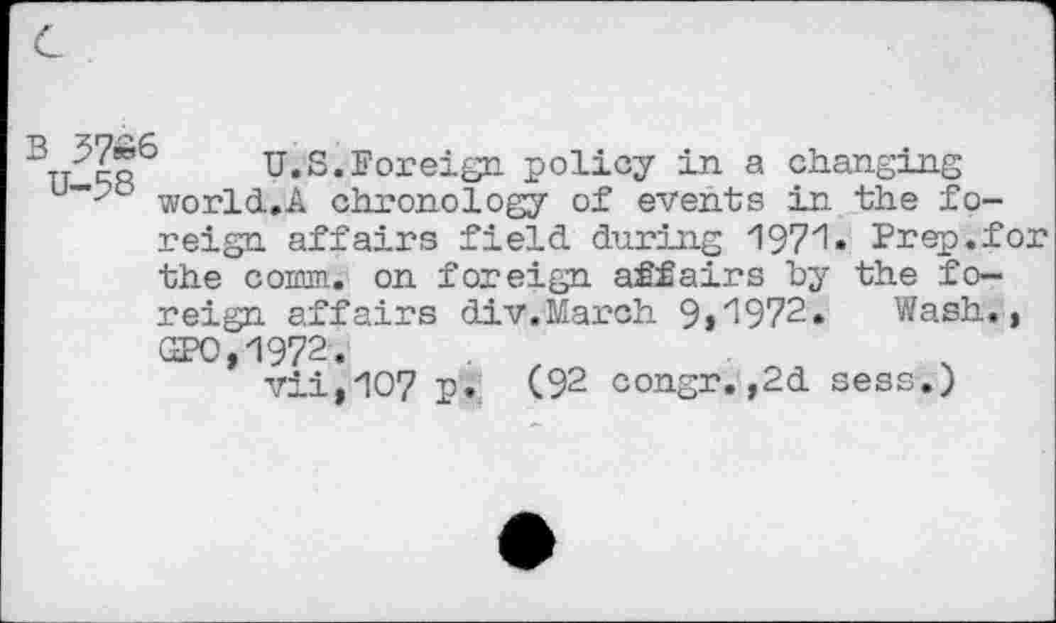 ﻿'	U.S.Foreign policy in a changing
u~-? world.A chronology of events in the foreign affairs field during 1971 • Prep.for the comm, on foreign affairs by the foreign affairs div.March 9»z1972. Wash., GPO,1972.
vii,1O7 p. (92 congr.,2d sess.)